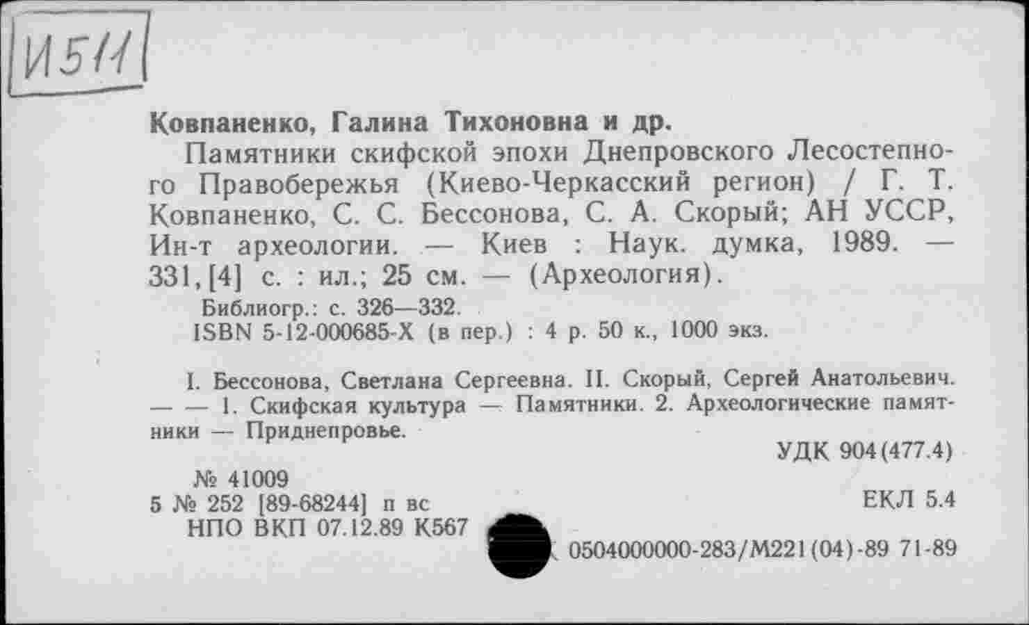 ﻿Ковпаненко, Галина Тихоновна и др.
Памятники скифской эпохи Днепровского Лесостепного Правобережья (Киево-Черкасский регион) / Г. Т. Ковпаненко, С. С. Бессонова, С. А. Скорый; АН УССР, Ин-т археологии. — Киев : Наук, думка, 1989. — 331, [4] с. : ил.; 25 см. — (Археология).
Библиогр.: с. 326—332.
ISBN 5-12-000685-Х (в пер.) : 4 р. 50 к., 1000 экз.
I. Бессонова, Светлана Сергеевна. II. Скорый, Сергей Анатольевич. -----1. Скифская культура — Памятники. 2. Археологические памят-
ники — Приднепровье.
УДК 904(477.4)
№ 41009
5 № 252 [89-68244] п вс НПО ВКП 07.12.89 К567
ЕКЛ 5.4
0504000000-283/М221 (04)-89 71-89